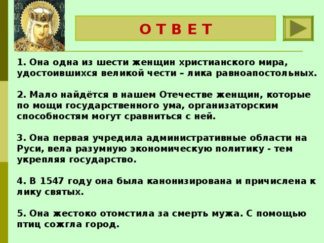 Княгиня Ольга О Т В Е Т 1. Она одна из шести женщин христианского мира, удостоившихся великой чести – лика равноапостольных.   2. Мало найдётся в нашем Отечестве женщин, которые по мощи государственного ума, организаторским способностям могут сравниться с ней.   3. Она первая учредила административные области на Руси, вела разумную экономическую политику - тем укрепляя государство.   4. В 1547 году она была канонизирована и причислена к лику святых.  5. Она жестоко отомстила за смерть мужа. С помощью птиц сожгла город. 
