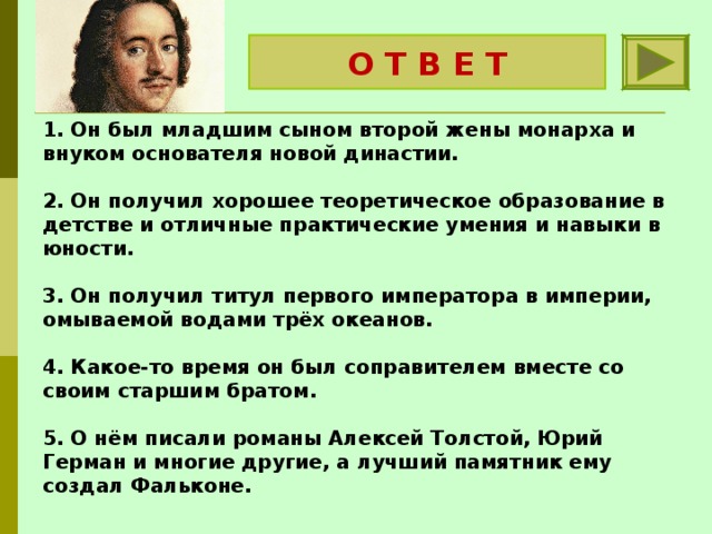 О Т В Е Т Пётр Первый 1. Он был младшим сыном второй жены монарха и внуком основателя новой династии.   2. Он получил хорошее теоретическое образование в детстве и отличные практические умения и навыки в юности.   3. Он получил титул первого императора в империи, омываемой водами трёх океанов.   4. Какое-то время он был соправителем вместе со своим старшим братом.   5. О нём писали романы Алексей Толстой, Юрий Герман и многие другие, а лучший памятник ему создал Фальконе. 