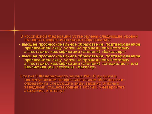   В Российской Федерации установлены следующие уровни высшего профессионального образования: - высшее профессиональное образование, подтверждаемое присвоением лицу, успешно прошедшему итоговую аттестацию, квалификации (степени) «бакалавр»; - высшее профессиональное образование, подтверждаемое присвоением лицу, успешно прошедшему итоговую аттестацию, квалификации (степени) «специалист» или квалификации (степени) «магистр».      Статья 9 Федерального закона РФ «О высшем и послевузовском профессиональном образовании» определила следующие виды высших учебных заведений, существующие в России: университет, академия, институт. 