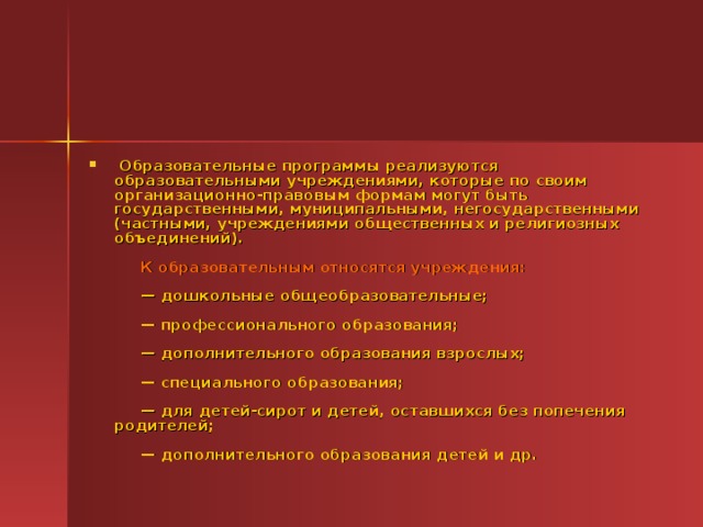   Образовательные программы реализуются образовательными учреждениями, которые по своим организационно-правовым формам могут быть государственными, муниципальными, негосударственными (частными, учреждениями общественных и религиозных объединений).                 К образовательным относятся учреждения:                — дошкольные общеобразовательные;                — профессионального образования;                — дополнительного образования взрослых;                — специального образования;                — для детей-сирот и детей, оставшихся без попечения родителей;                — дополнительного образования детей и др.  