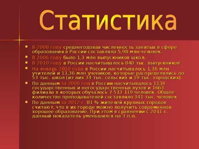 В 2008 году среднегодовая численность занятых в сфере образования в России составляла 5,98 млн человек. В 2006 году было 1,3 млн выпускников школ. В 2010 году в России насчитывалось 840 тыс. выпускников На январь 2010 года в России насчитывалось 1,36 млн учителей и 13,36 млн учеников, которые распределялись по 53 тыс. школ (из них 34 тыс. сельских и 19 тыс. городских). По данным за 2008 год в России насчитывалось 1134 государственных и негосударственных вузов и 1663 филиала в которых обучалось 7 513 119 человек. Общее количество преподавателей составляло 341 тыс. человек По данным за 2012 г. 81 % жителей крупных городов считают, что в их городе можно получить современное хорошее образование. При этом в сравнении с 2011 г. данный показатель уменьшился на 3 п.п.  