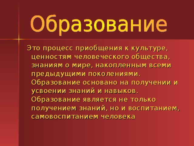  Это процесс приобщения к культуре, ценностям человеческого общества, знаниям о мире, накопленным всеми предыдущими поколениями. Образование основано на получении и усвоении знаний и навыков. Образование является не только получением знаний, но и воспитанием, самовоспитанием человека 