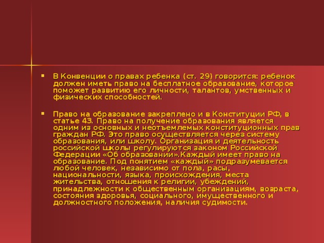 В Конвенции о правах ребенка (ст. 29) говорится: ребенок должен иметь право на бесплатное образование, которое поможет развитию его личности, талантов, умственных и физических способностей.  Право на образование закреплено и в Конституции РФ, в статье 43. Право на получение образования является одним из основных и неотъемлемых конституционных прав граждан РФ. Это право осуществляется через систему образования, или школу. Организация и деятельность российской школы регулируются законом Российской Федерации «Об образовании».Каждый имеет право на образование. Под понятием «каждый» подразумевается любой человек, независимо от пола, расы, национальности, языка, происхождения, места жительства, отношения к религии, убеждений, принадлежности к общественным организациям, возраста, состояния здоровья, социального, имущественного и должностного положения, наличия судимости.  