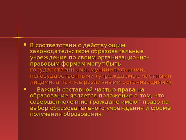 В соответствии с действующим законодательством образовательные учреждения по своим организационно-правовым формам могут быть государственными, муниципальными, негосударственными (учреждаемые частными лицами, а так же различными организациями).     Важной составной частью права на образование является положение о том, что совершеннолетние граждане имеют право на выбор образовательного учреждения и формы получения образования.  