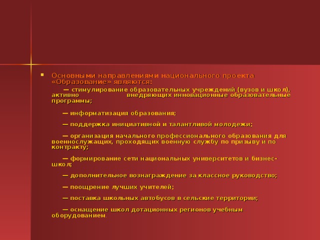 Основными направлениями национального проекта «Образование» являются:  — стимулирование образовательных учреждений (вузов и школ), активно внедряющих инновационные образовательные программы;              — информатизация образования;               — поддержка инициативной и талантливой молодежи;               — организация начального профессионального образования для военнослужащих, проходящих военную службу по призыву и по контракту;                — формирование сети национальных университетов и бизнес-школ;                — дополнительное вознаграждение за классное руководство;               — поощрение лучших учителей;               — поставка школьных автобусов в сельские территории;                — оснащение школ дотационных регионов учебным оборудованием .                 