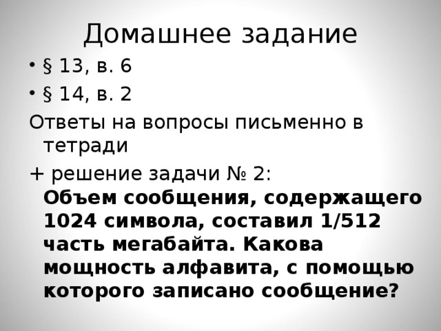 Домашнее задание § 13, в. 6 § 14, в. 2 Ответы на вопросы письменно в тетради + решение задачи № 2:  Объем сообщения, содержащего 1024 символа, составил 1/512 часть мегабайта. Какова мощность алфавита, с помощью которого записано сообщение? 