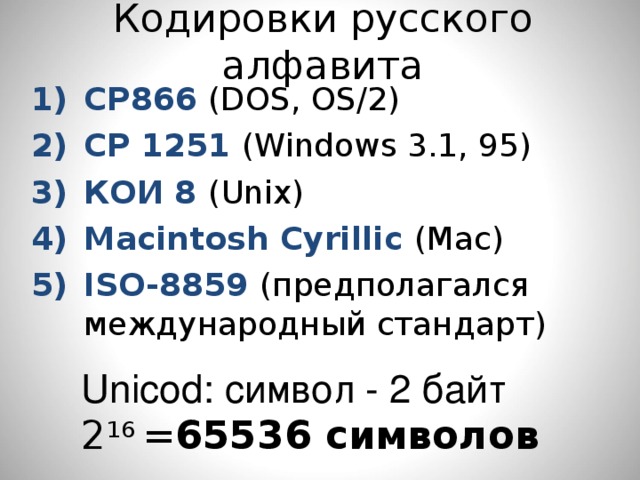 Кодировки русского алфавита CP866 (DOS, OS/2) CP 1251 (Windows 3.1, 95) КОИ 8 (Unix) Macintosh Cyrillic (Mac) ISO-8859 (предполагался международный стандарт) Unicod: символ - 2 байт 2 16 = 65536 символов 