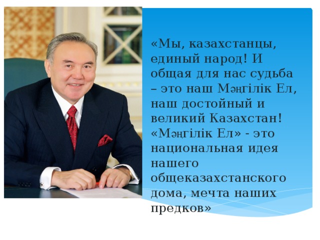 «Мы, казахстанцы, единый народ! И общая для нас судьба – это наш М әң гілік  Ел , наш  достойный  и  великий  Казахстан !  «М әң гілік  Ел» - это  нацио нальная идея нашего общеказахстанского дома, мечта наших предков» 