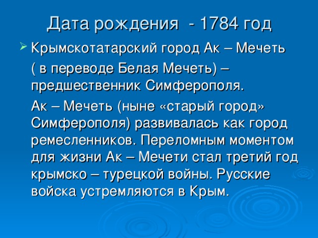 Дата рождения - 1784 год   Крымскотатарский город Ак – Мечеть  ( в переводе Белая Мечеть) – предшественник Симферополя.  Ак – Мечеть (ныне «старый город» Симферополя) развивалась как город ремесленников. Переломным моментом для жизни Ак – Мечети стал третий год крымско – турецкой войны. Русские войска устремляются в Крым. 