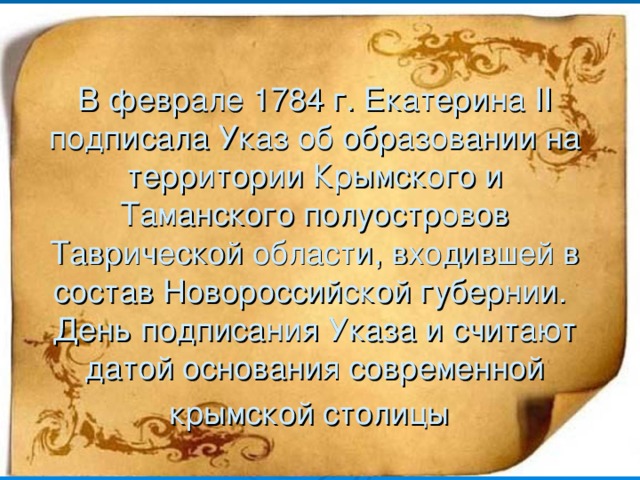 В феврале 1784 г. Екатерина II подписала Указ об образовании на территории Крымского и Таманского полуостровов Таврической области, входившей в состав Новороссийской губернии.  День подписания Указа и считают датой основания современной крымской столицы  