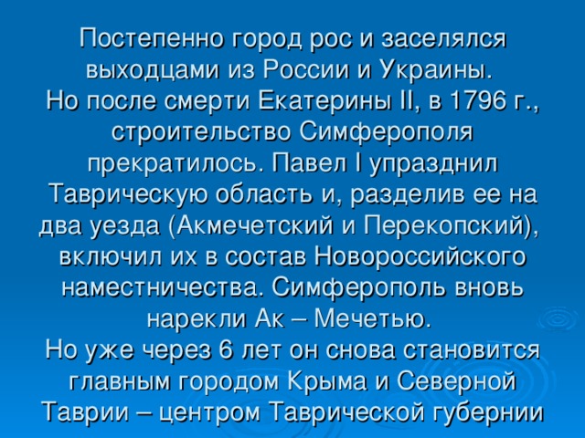 Постепенно город рос и заселялся выходцами из России и Украины.  Но после смерти Екатерины II , в 1796 г., строительство Симферополя прекратилось. Павел I упразднил Таврическую область и, разделив ее на два уезда (Акмечетский и Перекопский), включил их в состав Новороссийского наместничества. Симферополь вновь нарекли Ак – Мечетью.  Но уже через 6 лет он снова становится главным городом Крыма и Северной Таврии – центром Таврической губернии 