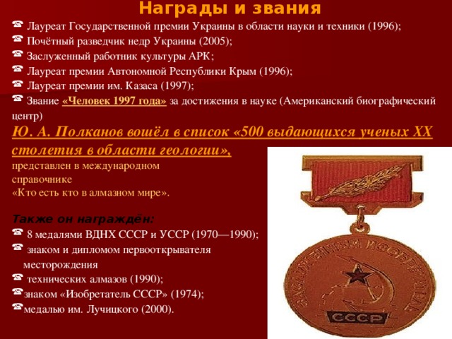 Награды и звания  Лауреат Государственной премии Украины в области науки и техники (1996);  Почётный разведчик недр Украины (2005);  Заслуженный работник культуры АРК;  Лауреат премии Автономной Республики Крым (1996);  Лауреат премии им. Казаса (1997);  Звание «Человек 1997 года» за достижения в науке (Американский биографический центр) Ю. А. Полканов вошёл в список «500 выдающихся ученых XX столетия в области геологии»,  представлен в международном справочнике «Кто есть кто в алмазном мире». Также он награждён:  8 медалями ВДНХ СССР и УССР (1970—1990);  знаком и дипломом первооткрывателя  месторождения  технических алмазов (1990); знаком «Изобретатель СССР» (1974); медалью им. Лучицкого (2000). 