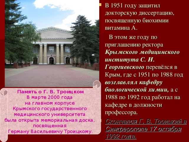 В 1951 году защитил докторскую диссертацию, посвященную биохимии витамина А.  В этом же году по приглашению ректора Крымского медицинского института С. И. Георгиевского перевёлся в Крым, где с 1951 по 1988 год возглавлял кафедру биологической химии, а с 1988 по 1992 год работал на кафедре в должности профессора. Скончался Г. В. Троицкий в Симферополе 17 октября 1992 года. Память о Г. В. Троицком В марте 2000 года на главном корпусе Крымского государственного медицинского университета была открыта мемориальная доска, посвященная Герману Васильевичу Троицкому. 