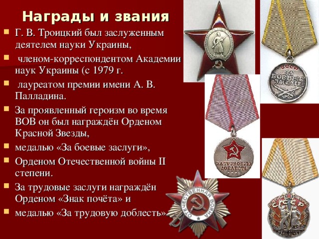 Награды и звания Г. В. Троицкий был заслуженным деятелем науки Украины,  членом-корреспондентом Академии наук Украины (с 1979 г.  лауреатом премии имени А. В. Палладина. За проявленный героизм во время ВОВ он был награждён Орденом Красной Звезды, медалью «За боевые заслуги», Орденом Отечественной войны II степени. За трудовые заслуги награждён Орденом «Знак почёта» и медалью «За трудовую доблесть».  