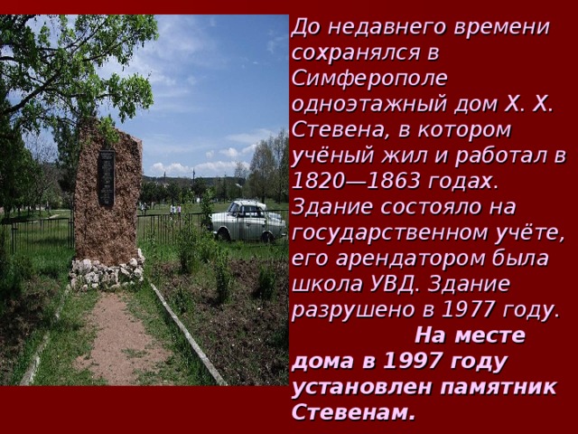 До недавнего времени сохранялся в Симферополе одноэтажный дом X. X. Стевена, в котором учёный жил и работал в 1820—1863 годах. Здание состояло на государственном учёте, его арендатором была школа УВД. Здание разрушено в 1977 году. На месте дома в 1997 году установлен памятник Стевенам. 