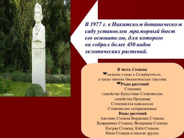 В 1977 г. в Никитском ботаническом саду установлен мраморный бюст его основателю, для которого он собрал более 450 видов экзотических растений. В честь Стевена  названа улица в Симферополе , а также многие биологические таксоны. Роды растений Стевения семейства Капустные Стевениелла семейства Орхидные Стевениелла  кавказская  Стевениелла  сатириовидная  Виды растений Аистник Стевена Борщевик  Стевена  Боярышник  Стевена; Вечерница  Стевена  Катран  Стевена; Клён  Стевена  Пион  Стевена  и многие другие. 