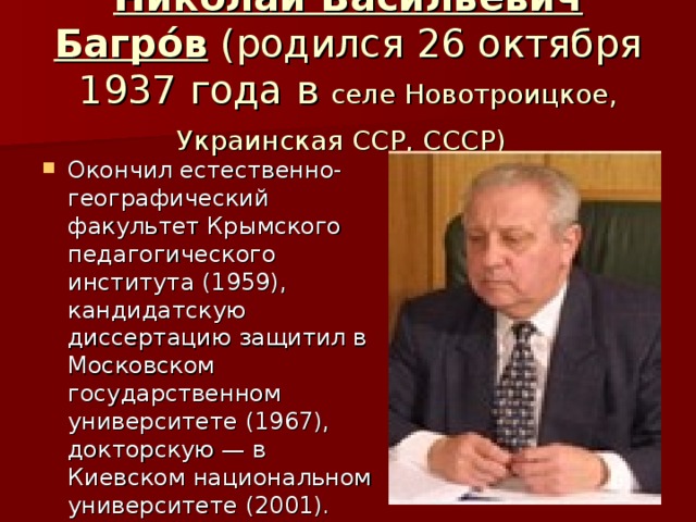 Никола́й Васи́льевич Багро́в (родился 26 октября 1937 года в селе Новотроицкое, Украинская ССР, СССР)  Окончил естественно-географический факультет Крымского педагогического института (1959), кандидатскую диссертацию защитил в Московском государственном университете (1967), докторскую — в Киевском национальном университете (2001). 