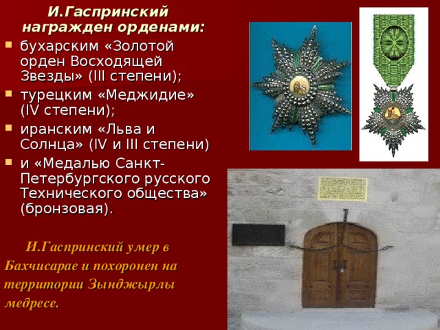 И.Гаспринский награжден орденами:  бухарским «Золотой орден Восходящей Звезды» (III степени); турецким «Меджидие» (IV степени); иранским «Льва и Солнца» (IV и III степени) и «Медалью Санкт-Петербургского русского Технического общества» (бронзовая).   И.Гаспринский умер в Бахчисарае и похоронен на территории Зынджырлы медресе. 