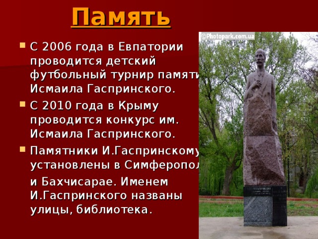 Память   С 2006 года в Евпатории проводится детский футбольный турнир памяти Исмаила Гаспринского. С 2010 года в Крыму проводится конкурс им. Исмаила Гаспринского. Памятники И.Гаспринскому установлены в Симферополе  и Бахчисарае. Именем И.Гаспринского названы улицы, библиотека. 