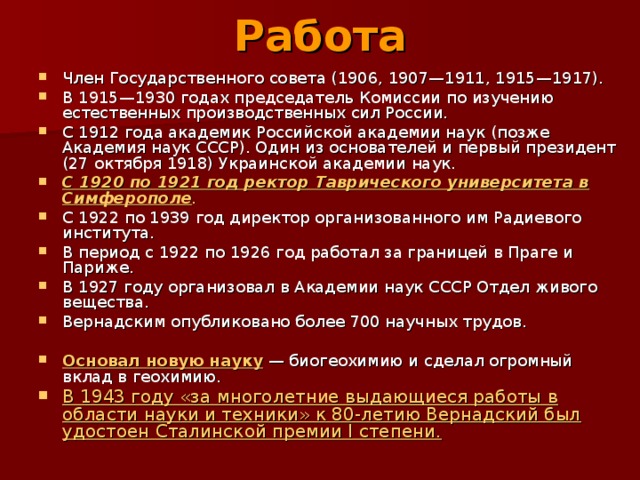 Работа   Член Государственного совета (1906, 1907—1911, 1915—1917). В 1915—1930 годах председатель Комиссии по изучению естественных производственных сил России. С 1912 года академик Российской академии наук (позже Академия наук СССР). Один из основателей и первый президент (27 октября 1918) Украинской академии наук. С 1920 по 1921 год ректор Таврического университета в Симферополе . С 1922 по 1939 год директор организованного им Радиевого института. В период с 1922 по 1926 год работал за границей в Праге и Париже. В 1927 году организовал в Академии наук СССР Отдел живого вещества. Вернадским опубликовано более 700 научных трудов.  Основал новую науку — биогеохимию и сделал огромный вклад в геохимию. В 1943 году «за многолетние выдающиеся работы в области науки и техники» к 80-летию Вернадский был удостоен Сталинской премии I степени. 