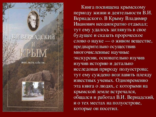  Книга посвящена крымскому периоду жизни и деятельности В.И. Вернадского. В Крыму Владимир Иванович неоднократно отдыхал; тут ему удалось заглянуть в свое будущее и сказать пророческое слово о науке — о живом веществе, предварительно осуществив многочисленные научные экскурсии, основательно изучив изучив историю и детально исследовав природу полуострова; тут ему суждено возглавить плеяду известных ученых. Одновременно эта книга о людях, с которыми на крымской земле встречался, общался и работал В.И. Вернадский, и о тех местах на полуострове, которые он посетил. 