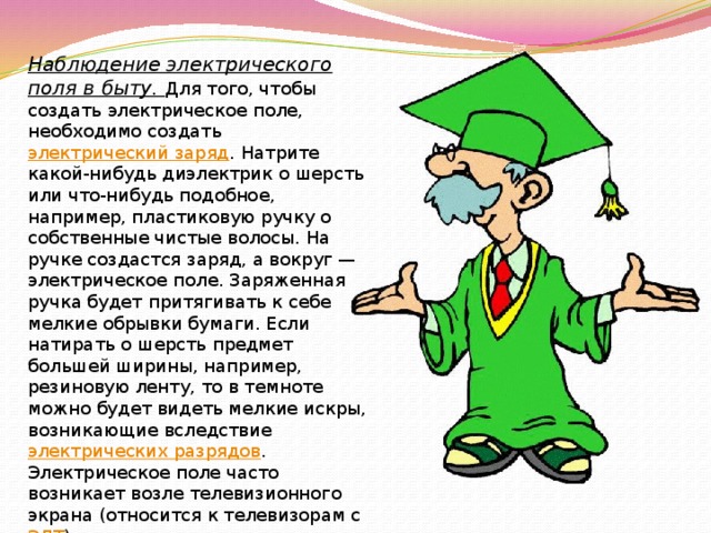 Наблюдение электрического поля в быту. Для того, чтобы создать электрическое поле, необходимо создать  электрический заряд . Натрите какой-нибудь диэлектрик о шерсть или что-нибудь подобное, например, пластиковую ручку о собственные чистые волосы. На ручке создастся заряд, а вокруг — электрическое поле. Заряженная ручка будет притягивать к себе мелкие обрывки бумаги. Если натирать о шерсть предмет большей ширины, например, резиновую ленту, то в темноте можно будет видеть мелкие искры, возникающие вследствие  электрических разрядов . Электрическое поле часто возникает возле телевизионного экрана (относится к телевизорам с  ЭЛТ ) при включении или выключении телеприёмника. Это поле можно почувствовать по его действию на волоски на руках или лице. 