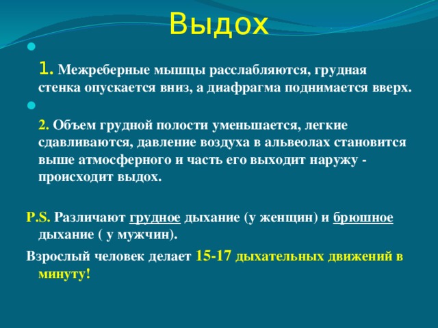 Выдох  1 . Межреберные мышцы расслабляются, грудная стенка опускается вниз, а диафрагма поднимается вверх.  2. Объем грудной полости уменьшается, легкие сдавливаются, давление воздуха в альвеолах становится выше атмосферного и часть его выходит наружу - происходит выдох.  P.S. Различают грудное дыхание (у женщин) и брюшное дыхание ( у мужчин). Взрослый человек делает 15-17 дыхательных движений в минуту! 