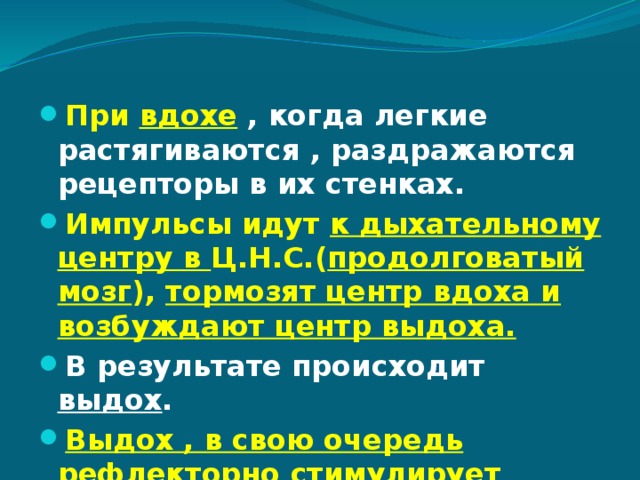 При вдохе  , когда легкие растягиваются , раздражаются рецепторы в их стенках. Импульсы идут к дыхательному центру в Ц.Н.С.( продолговатый мозг ), тормозят центр вдоха и возбуждают центр выдоха. В результате происходит выдох . Выдох , в свою очередь рефлекторно стимулирует вдох!  