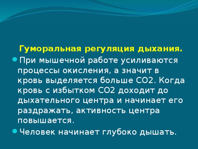  Гуморальная регуляция дыхания. При мышечной работе усиливаются процессы окисления, а значит в кровь выделяется больше CO2. Когда кровь с избытком CO2 доходит до дыхательного центра и начинает его раздражать, активность центра повышается. Человек начинает глубоко дышать. 