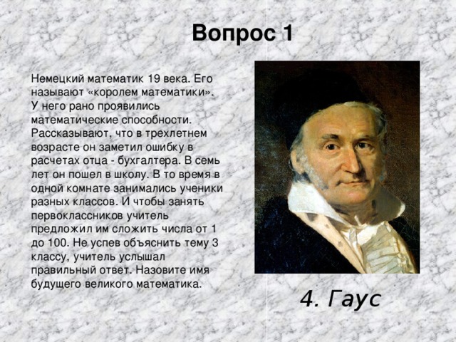 Вопрос 1 Немецкий математик 19 века. Его называют «королем математики». У него рано проявились математические способности. Рассказывают, что в трехлетнем возрасте он заметил ошибку в расчетах отца - бухгалтера. В семь лет он пошел в школу. В то время в одной комнате занимались ученики разных классов. И чтобы занять первоклассников учитель предложил им сложить числа от 1 до 100. Не успев объяснить тему 3 классу, учитель услышал правильный ответ. Назовите имя будущего великого математика. 4. Гаус 