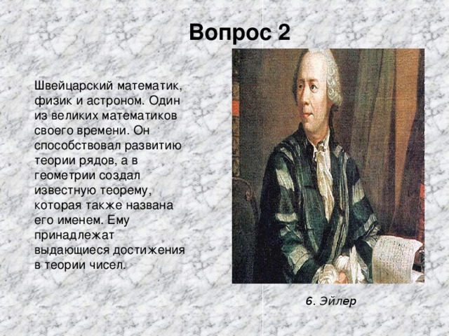 Вопрос 2 Швейцарский математик, физик и астроном. Один из великих математиков своего времени. Он способствовал развитию теории рядов, а в геометрии создал известную теорему, которая также названа его именем. Ему принадлежат выдающиеся достижения в теории чисел . 6. Эйлер 