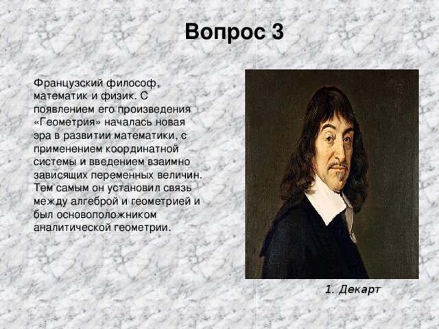 Вопрос 3 Французский философ, математик и физик. С появлением его произведения «Геометрия» началась новая эра в развитии математики, с применением координатной системы и введением взаимно зависящих переменных величин. Тем самым он установил связь между алгеброй и геометрией и был основоположником аналитической геометрии. 1. Декарт 