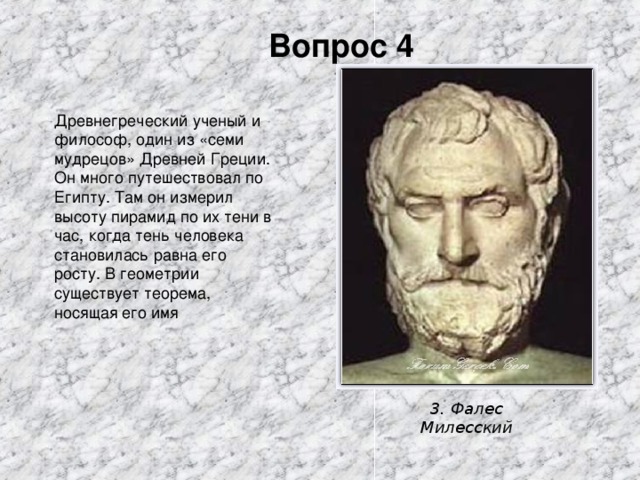 Вопрос 4 Древнегреческий ученый и философ, один из «семи мудрецов» Древней Греции. Он много путешествовал по Египту. Там он измерил высоту пирамид по их тени в час, когда тень человека становилась равна его росту. В геометрии существует теорема, носящая его имя 3. Фалес Милесский 