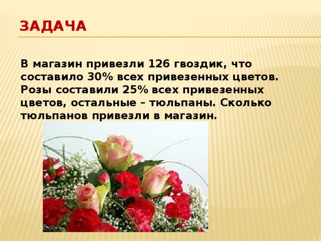 Задача В магазин привезли 126 гвоздик, что составило 30% всех привезенных цветов. Розы составили 25% всех привезенных цветов, остальные – тюльпаны. Сколько тюльпанов привезли в магазин.  