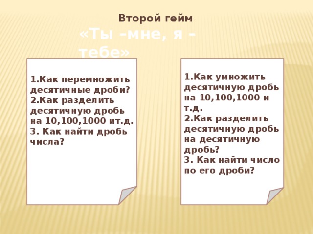 Второй гейм «Ты –мне, я –тебе» 1.Как перемножить десятичные дроби? 1.Как умножить десятичную дробь на 10,100,1000 и т.д. 2.Как разделить десятичную дробь на 10,100,1000 ит.д. 2.Как разделить десятичную дробь на десятичную дробь? 3. Как найти дробь числа? 3. Как найти число по его дроби?   