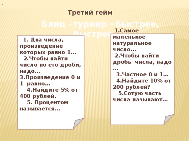 . Третий гейм Блиц –турнир «Быстрее, быстрее…»  1.Самое маленькое натуральное число…  2.Чтобы найти дробь числа, надо …  3.Частное 0 и 1…  4.Найдите 10% от 200 рублей?  5.Сотую часть числа называют…     1. Два числа, произведение которых равно 1…  2.Чтобы найти число по его дроби, надо… 3.Произведение 0 и 1 равно…  4.Найдите 5% от 400 рублей.  5. Процентом называется…  