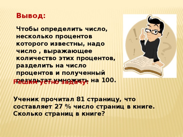 Вывод: Чтобы определить число, несколько процентов которого известны, надо число , выражающее количество этих процентов, разделить на число процентов и полученный результат умножить на 100. Решим устно задачу: Ученик прочитал 81 страницу, что составляет 27 % число страниц в книге. Сколько страниц в книге? 