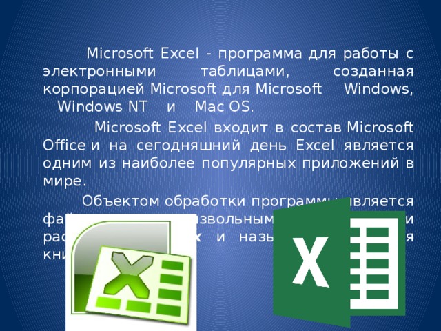  Microsoft Excel - программа для работы с электронными таблицами, созданная корпорацией Microsoft для Microsoft Windows,  Windows NT  и  Mac OS.  Microsoft Excel входит в состав Microsoft Office и на сегодняшний день Excel является одним из наиболее популярных приложений в мире.  Объектом обработки программы является файл с произвольным именем и расширением .xlsx и называется «Рабочая книга».  