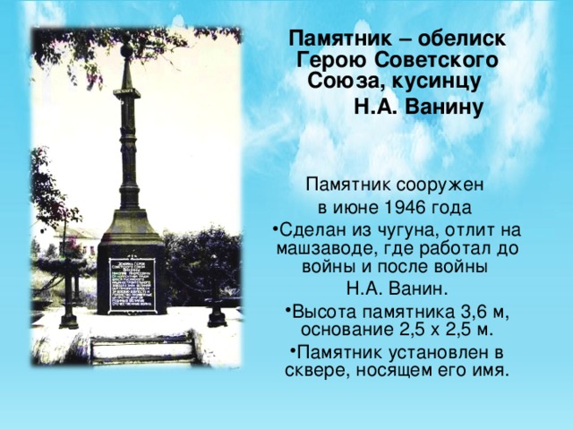 Памятник – обелиск Герою Советского Союза, кусинцу  Н.А. Ванину Памятник сооружен в июне 1946 года Сделан из чугуна, отлит на машзаводе, где работал до войны и после войны Н.А. Ванин. Высота памятника 3,6 м, основание 2,5 х 2,5 м. Памятник установлен в сквере, носящем его имя.  