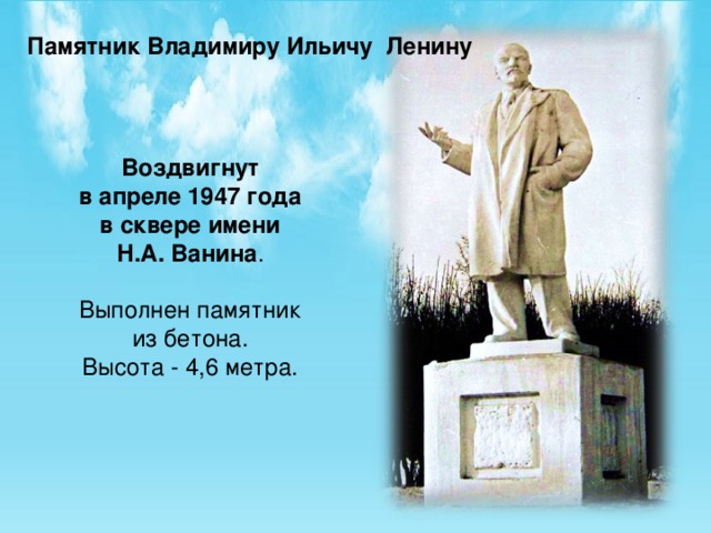 Памятник Владимиру Ильичу Ленину Воздвигнут  в апреле 1947 года  в сквере имени  Н.А. Ванина .   Выполнен памятник  из бетона.  Высота - 4,6 метра. 