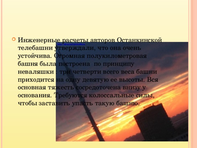 Инженерные расчеты авторов Останкинской телебашни утверждали, что она очень устойчива. Огромная полукилометровая башня была построена по принципу неваляшки : три четверти всего веса башни приходится на одну девятую ее высоты. Вся основная тяжесть сосредоточена внизу у основания. Требуются колоссальные силы, чтобы заставить упасть такую башню.  