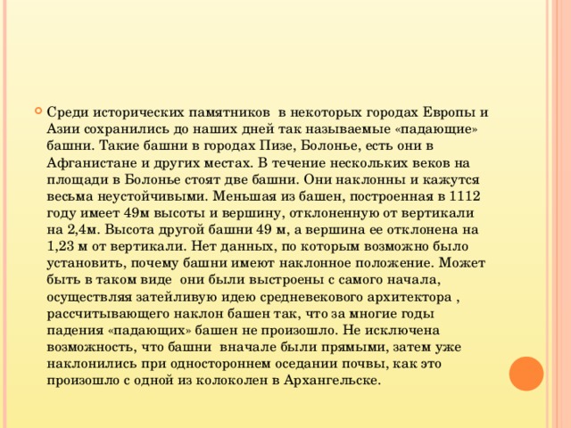 Среди исторических памятников в некоторых городах Европы и Азии сохранились до наших дней так называемые «падающие» башни. Такие башни в городах Пизе, Болонье, есть они в Афганистане и других местах. В течение нескольких веков на площади в Болонье стоят две башни. Они наклонны и кажутся весьма неустойчивыми. Меньшая из башен, построенная в 1112 году имеет 49м высоты и вершину, отклоненную от вертикали на 2,4м. Высота другой башни 49 м, а вершина ее отклонена на 1,23 м от вертикали. Нет данных, по которым возможно было установить, почему башни имеют наклонное положение. Может быть в таком виде они были выстроены с самого начала, осуществляя затейливую идею средневекового архитектора , рассчитывающего наклон башен так, что за многие годы падения «падающих» башен не произошло. Не исключена возможность, что башни вначале были прямыми, затем уже наклонились при одностороннем оседании почвы, как это произошло с одной из колоколен в Архангельске.  