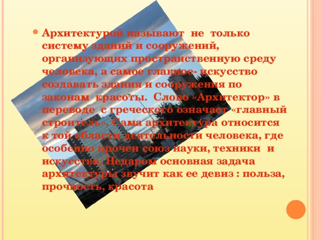 Архитектурой называют не только систему зданий и сооружений, организующих пространственную среду человека, а самое главное- искусство создавать здания и сооружения по законам красоты. Слово «Архитектор» в переводе с греческого означает «главный строитель». Сама архитектура относится к той области деятельности человека, где особенно прочен союз науки, техники и искусства. Недаром основная задача архитектуры звучит как ее девиз : польза, прочность, красота Архитектурой называют не только систему зданий и сооружений, организующих пространственную среду человека, а самое главное- искусство создавать здания и сооружения по законам красоты. Слово «Архитектор» в переводе с греческого означает «главный строитель». Сама архитектура относится к той области деятельности человека, где особенно прочен союз науки, техники и искусства. Недаром основная задача архитектуры звучит как ее девиз : польза, прочность, красота  