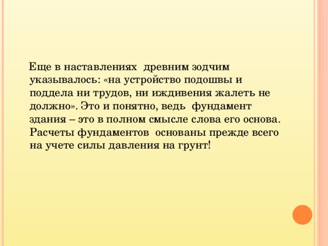  Еще в наставлениях древним зодчим указывалось: «на устройство подошвы и поддела ни трудов, ни иждивения жалеть не должно». Это и понятно, ведь фундамент здания – это в полном смысле слова его основа. Расчеты фундаментов основаны прежде всего на учете силы давления на грунт!  