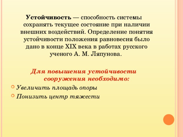 Устойчивость  — способность системы сохранять текущее состояние при наличии внешних воздействий. Определение понятия устойчивости положения равновесия было дано в конце XIX века в работах русского ученого А. М. Ляпунова. Для повышения устойчивости сооружения необходимо: Увеличить площадь опоры Понизить центр тяжести 