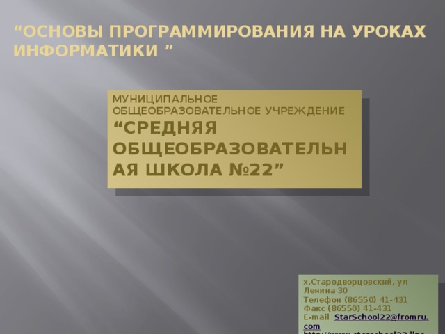“ Основы программирования на уроках информатики ” Муниципальное общеобразовательное учреждение  “Средняя общеобразовательная школа №22” х.Стародворцовский, ул Ленина 30 Телефон (86550) 41-431 Факс (86550) 41-431 E-mail StarSchool 22@ fromru . com http :// www . starschool 22. jino - net . ru  
