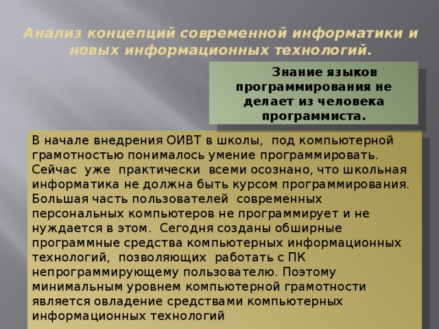 Анализ концепций современной информатики и новых информационных технологий. Знание языков программирования не делает из человека программиста. В начале внедрения ОИВТ в школы, под компьютерной грамотностью понималось умение программировать. Сейчас уже практически всеми осознано, что школьная информатика не должна быть курсом программирования. Большая часть пользователей современных персональных компьютеров не программирует и не нуждается в этом. Сегодня созданы обширные программные средства компьютерных информационных технологий, позволяющих работать с ПК непрограммирующему пользователю. Поэтому минимальным уровнем компьютерной грамотности является овладение средствами компьютерных информационных технологий 