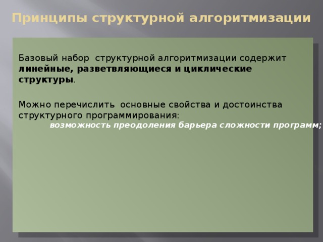Принципы структурной алгоритмизации Базовый набор структурной алгоритмизации содержит линейные, разветвляющиеся и циклические структуры . Можно перечислить основные свойства и достоинства структурного программирования: возможность преодоления барьера сложности программ; возможность преодоления барьера сложности программ; возможность демонстрации правильности программ на различных этапах решения задачи; возможность демонстрации правильности программ на различных этапах решения задачи; наглядность программ; наглядность программ; простота модификации (внесение изменений) программ; простота модификации (внесение изменений) программ; 