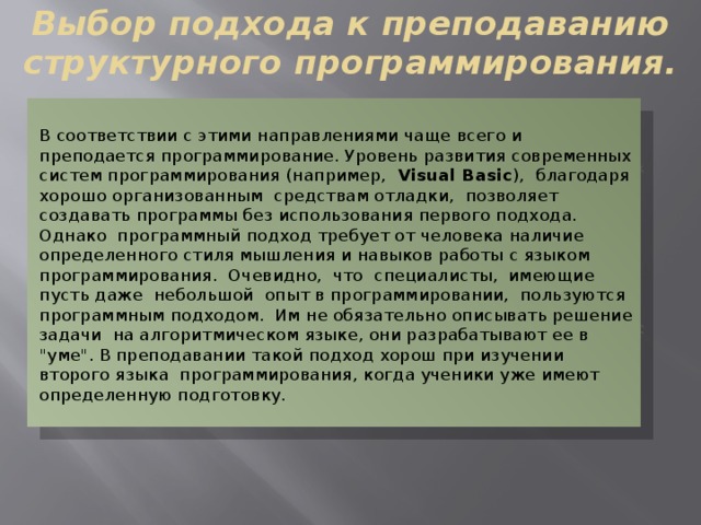 Выбор подхода к преподаванию структурного программирования. В соответствии с этими направлениями чаще всего и преподается программирование. Уровень развития современных систем программирования (например, Visual Basic ), благодаря хорошо организованным средствам отладки, позволяет создавать программы без использования первого подхода. Однако программный подход требует от человека наличие определенного стиля мышления и навыков работы с языком программирования. Очевидно, что специалисты, имеющие пусть даже небольшой опыт в программировании, пользуются программным подходом. Им не обязательно описывать решение задачи на алгоритмическом языке, они разрабатывают ее в 
