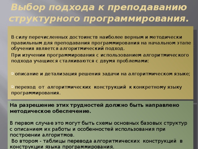 Выбор подхода к преподаванию структурного программирования. В силу перечисленных достоинств наиболее верным и методически правильным для преподавания программирования на начальном этапе обучения является алгоритмический подход. При изучении программирования с использованием алгоритмического подхода учащиеся сталкиваются с двумя проблемами:  описание и детализация решения задачи на алгоритмическом языке;  переход от алгоритмических конструкций к конкретному языку программирования. На разрешение этих трудностей должно быть направлено методическое обеспечение.  В первом случае это могут быть схемы основных базовых структур с описанием их работы и особенностей использования при построении алгоритмов.  Во втором - таблицы перевода алгоритмических конструкций в конструкции языка программирования. 